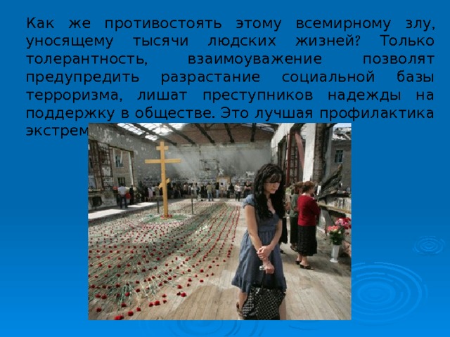 Как же противостоять этому всемирному злу, уносящему тысячи людских жизней? Только толерантность, взаимоуважение позволят предупредить разрастание социальной базы терроризма, лишат преступников надежды на поддержку в обществе. Это лучшая профилактика экстремистских настроений. 