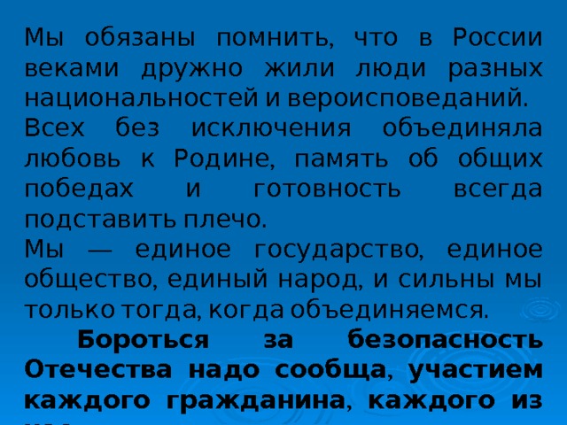 Мы обязаны помнить, что в России веками дружно жили люди разных национальностей и вероисповеданий. Всех без исключения объединяла любовь к Родине, память об общих победах и готовность всегда подставить плечо. Мы — единое государство, единое общество, единый народ, и сильны мы только тогда, когда объединяемся.  Бороться за безопасность Отечества надо сообща, участием каждого гражданина, каждого из нас. 