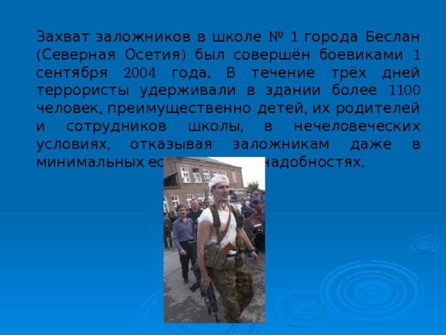 Захват заложников в школе № 1 города Беслан (Северная Осетия) был совершён боевиками 1 сентября 2004 года. В течение трёх дней террористы удерживали в здании более 1100 человек, преимущественно детей, их родителей и сотрудников школы, в нечеловеческих условиях, отказывая заложникам даже в минимальных естественных надобностях. 
