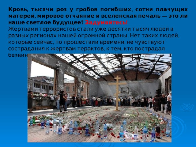 Кровь, тысячи роз у гробов погибших, сотни плачущих матерей, мировое отчаяние и вселенская печаль — это ли наше светлое будущее? Задумайтесь! Жертвами террористов стали уже десятки тысяч людей в разных регионах нашей огромной страны. Нет таких людей, которые сейчас, по прошествии времени, не чувствуют сострадания к жертвам терактов, к тем, кто пострадал безвинно, потеряв самых родных и близких. 