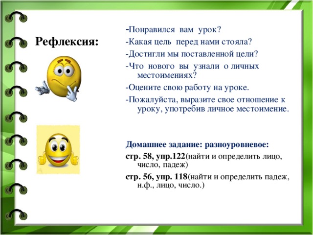 Рефлексия: - Понравился  вам  урок? -Какая цель перед нами стояла? -Достигли мы поставленной цели? -Что  нового  вы  узнали  о личных местоимениях? -Оцените свою работу на уроке. -Пожалуйста, выразите свое отношение к уроку, употребив личное местоимение.   Домашнее задание: разноуровневое: стр. 58, упр.122 (найти и определить лицо, число, падеж) стр. 56, упр. 118 (найти и определить падеж, н.ф., лицо, число.) 