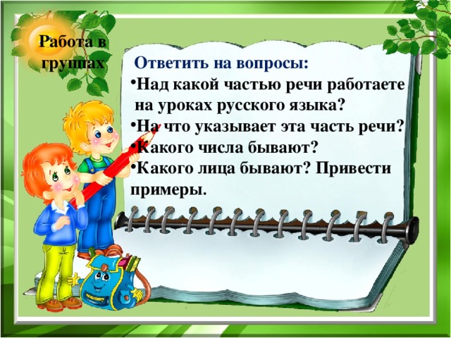 Работа в группах   Ответить на вопросы: Над какой частью речи работаете  на уроках русского языка? На что указывает эта часть речи? Какого числа бывают? Какого лица бывают? Привести примеры . 