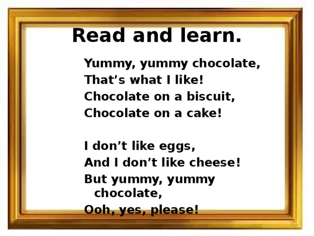 Read and learn. Yummy, yummy chocolate, That’s what I like! Chocolate on a biscuit, Chocolate on a cake!  I don’t like eggs, And I don’t like cheese! But yummy, yummy chocolate, Ooh, yes, please! 