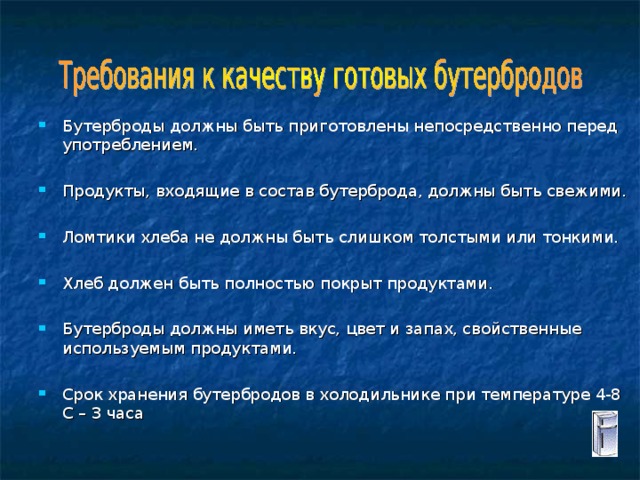 Бутерброды должны быть приготовлены непосредственно перед употреблением. Продукты, входящие в состав бутерброда, должны быть свежими. Ломтики хлеба не должны быть слишком толстыми или тонкими. Хлеб должен быть полностью покрыт продуктами. Бутерброды должны иметь вкус, цвет и запах, свойственные используемым продуктами. Срок хранения бутербродов в холодильнике при температуре 4-8 С – 3 часа 