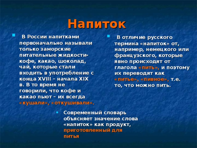 Напиток   В России напитками первоначально называли только заморские питательные жидкости-кофе, какао, шоколад, чай, которые стали входить в употребление с конца XVIII – начала XIX в. В то время не говорили, что кофе и какао пьют – их всегда «кушали», «откушивали».  В отличие русского термина «напиток» от, например, немецкого или французского, которые явно происходят от глагола «пить», и поэтому их переводят как «питье»,  «пивное», т.е. то, что можно пить. Современный словарь объясняет значение слова «напиток» как продукт, приготовленный для питья 