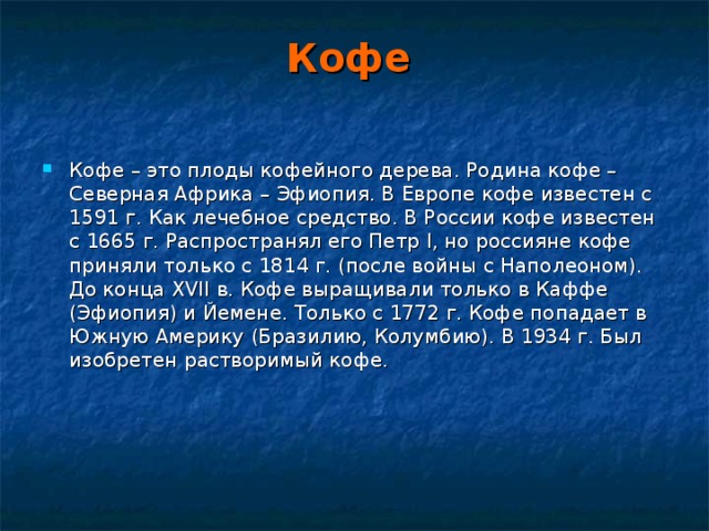 Кофе  Кофе – это плоды кофейного дерева. Родина кофе – Северная Африка – Эфиопия. В Европе кофе известен с 1591 г. Как лечебное средство. В России кофе известен с 1665 г. Распространял его Петр I , но россияне кофе приняли только с 1814 г. (после войны с Наполеоном). До конца XVII в. Кофе выращивали только в Каффе (Эфиопия) и Йемене. Только с 1772 г. Кофе попадает в Южную Америку (Бразилию, Колумбию). В 1934 г. Был изобретен растворимый кофе. 
