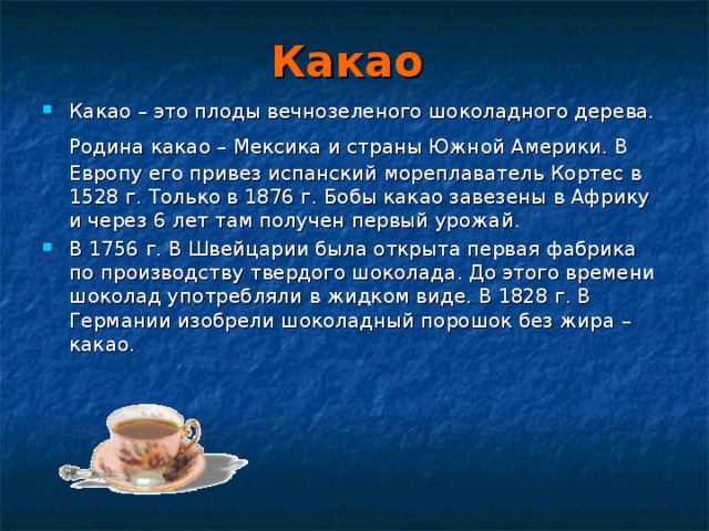 Какао Какао – это плоды вечнозеленого шоколадного дерева. Родина какао – Мексика и страны Южной Америки. В  Европу его привез испанский мореплаватель Кортес в 1528 г. Только в 1876 г. Бобы какао завезены в Африку и через 6 лет там получен первый урожай. В 1756 г. В Швейцарии была открыта первая фабрика по производству твердого шоколада. До этого времени шоколад употребляли в жидком виде. В 1828 г. В Германии изобрели шоколадный порошок без жира – какао. 