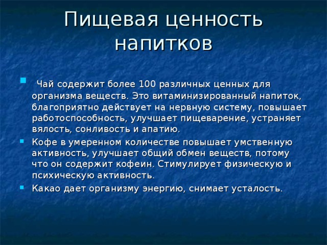Пищевая ценность напитков  Чай содержит более 100 различных ценных для организма веществ. Это витаминизированный напиток, благоприятно действует на нервную систему, повышает работоспособность, улучшает пищеварение, устраняет вялость, сонливость и апатию. Кофе в умеренном количестве повышает умственную активность, улучшает общий обмен веществ, потому что он содержит кофеин. Стимулирует физическую и психическую активность. Какао дает организму энергию, снимает усталость. 