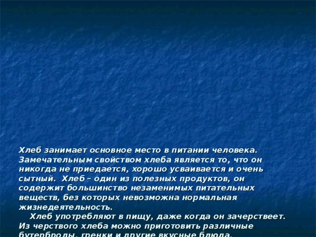               Хлеб занимает основное место в питании человека. Замечательным свойством хлеба является то, что он никогда не приедается, хорошо усваивается и очень сытный. Хлеб – один из полезных продуктов, он содержит большинство незаменимых питательных веществ, без которых невозможна нормальная жизнедеятельность.  Хлеб употребляют в пищу, даже когда он зачерствеет. Из черствого хлеба можно приготовить различные бутерброды, гренки и другие вкусные блюда.  Не следует забывать, что из остатков хлеба можно приготовить вкусные сухарики, непеченые кондитерские изделия, панировочные сухари.   Не напрасно народ  С давних пор и поныне  Хлеб насущный зовет  Самой первой святыней,  Золотые слова  Забывать мы не вправе:  Хлеб – всему голова  В поле, в доме, в державе.   