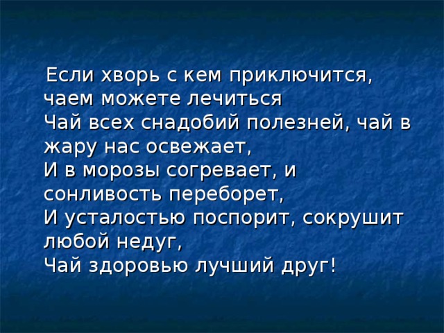  Если хворь с кем приключится, чаем можете лечиться  Чай всех снадобий полезней, чай в жару нас освежает,  И в морозы согревает, и сонливость переборет,  И усталостью поспорит, сокрушит любой недуг,  Чай здоровью лучший друг! 
