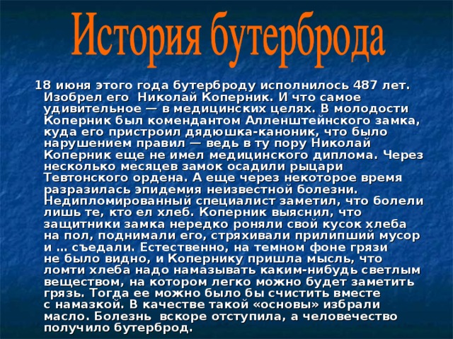   18 июня этого года бутерброду исполнилось 487 лет. Изобрел его  Николай Коперник. И что самое удивительное — в медицинских целях. В молодости Коперник был комендантом Алленштейнского замка, куда его пристроил дядюшка-каноник, что было нарушением правил — ведь в ту пору Николай Коперник еще не имел медицинского диплома. Через несколько месяцев замок осадили рыцари Тевтонского ордена. А еще через некоторое время разразилась эпидемия неизвестной болезни. Недипломированный специалист заметил, что болели лишь те, кто ел хлеб. Коперник выяснил, что защитники замка нередко роняли свой кусок хлеба на пол, поднимали его, стряхивали прилипший мусор и … съедали. Естественно, на темном фоне грязи не было видно, и Копернику пришла мысль, что ломти хлеба надо намазывать каким-нибудь светлым веществом, на котором легко можно будет заметить грязь. Тогда ее можно было бы счистить вместе с намазкой. В качестве такой «основы» избрали масло. Болезнь вскоре отступила, а человечество получило бутерброд. 