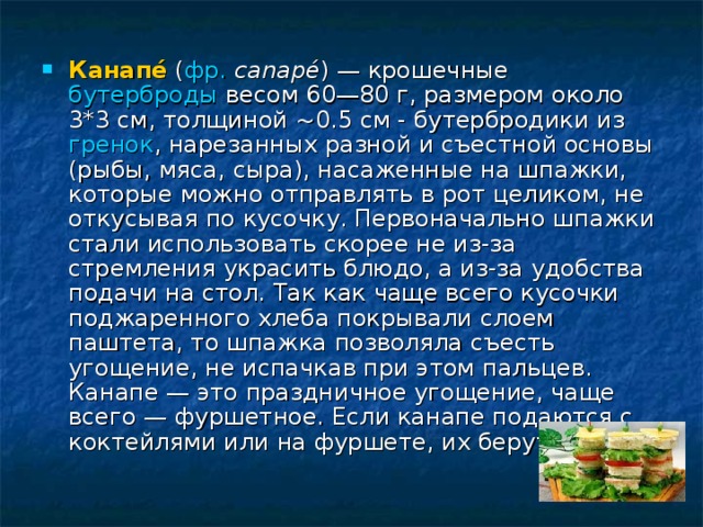 Канапе́ ( фр.  canapé ) — крошечные бутерброды весом 60—80 г, размером около 3*3 см, толщиной ~0.5 см - бутербродики из гренок , нарезанных разной и съестной основы (рыбы, мяса, сыра), насаженные на шпажки, которые можно отправлять в рот целиком, не откусывая по кусочку. Первоначально шпажки стали использовать скорее не из-за стремления украсить блюдо, а из-за удобства подачи на стол. Так как чаще всего кусочки поджаренного хлеба покрывали слоем паштета, то шпажка позволяла съесть угощение, не испачкав при этом пальцев. Канапе — это праздничное угощение, чаще всего — фуршетное. Если канапе подаются с коктейлями или на фуршете, их берут руками. 