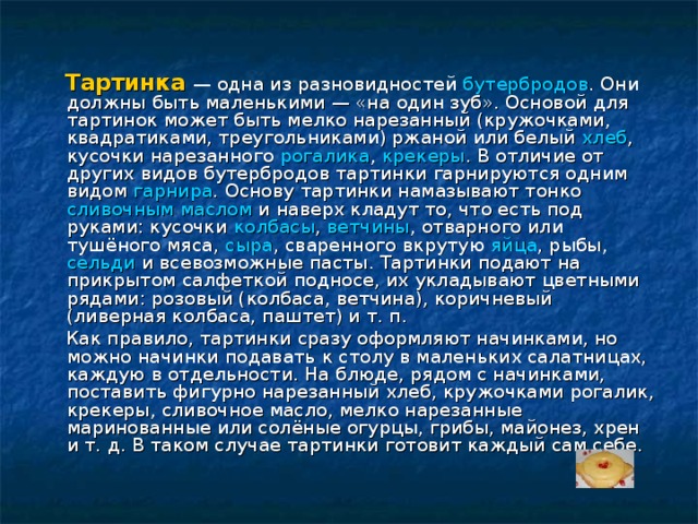  Тартинка  — одна из разновидностей бутербродов . Они должны быть маленькими — «на один зуб». Основой для тартинок может быть мелко нарезанный (кружочками, квадратиками, треугольниками) ржаной или белый хлеб , кусочки нарезанного рогалика , крекеры . В отличие от других видов бутербродов тартинки гарнируются одним видом гарнира . Основу тартинки намазывают тонко сливочным маслом и наверх кладут то, что есть под руками: кусочки колбасы , ветчины , отварного или тушёного мяса, сыра , сваренного вкрутую яйца , рыбы, сельди и всевозможные пасты. Тартинки подают на прикрытом салфеткой подносе, их укладывают цветными рядами: розовый (колбаса, ветчина), коричневый (ливерная колбаса, паштет) и т. п.  Как правило, тартинки сразу оформляют начинками, но можно начинки подавать к столу в маленьких салатницах, каждую в отдельности. На блюде, рядом с начинками, поставить фигурно нарезанный хлеб, кружочками рогалик, крекеры, сливочное масло, мелко нарезанные маринованные или солёные огурцы, грибы, майонез, хрен и т. д. В таком случае тартинки готовит каждый сам себе. 