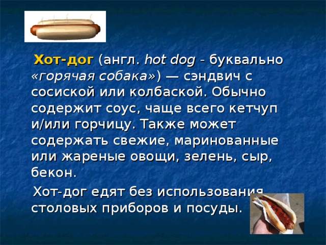  Хот-дог (англ. hot dog - буквально «горячая собака» ) — сэндвич с сосиской или колбаской. Обычно содержит соус, чаще всего кетчуп и/или горчицу. Также может содержать свежие, маринованные или жареные овощи, зелень, сыр, бекон.  Хот-дог едят без использования столовых приборов и посуды. 