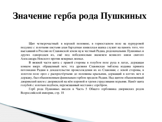  Значение герба рода Пушкиных  Щит четверочастный: в верхней половине, в горностаевом поле на пурпуровой подушке с золотыми кистьми алая бархатная княжеская шапка служит на память того, что выехавший в Россию из Славянской земли муж честный Радша, родоначальник Пушкиных и других однородцев их, ещё под победоносным знаменем великого князя святого Александра Невского против неверных воевал.  В нижней части щита с правой стороны в голубом поле рука в латах, держащая концом вверх обращенный меч; эта древняя Славянская эмблема издавна принята потомками Радши в доказательство происхождения их из Славонии; с левой стороны, в золотом поле орел с распростёртыми до половины крыльями, держащий в когтях меч и державу, был обыкновенным фамильным гербом предков Радши. Над щитом обыкновенный дворянский шлем с дворянской на нём короной и тремя страусиными перьями. Намёт щита голубой с золотым подбоем, перемешанный местами с серебром.  Герб рода Пушкиных внесен в Часть 5 Общего гербовника дворянских родов Всероссийской империи, стр. 18 