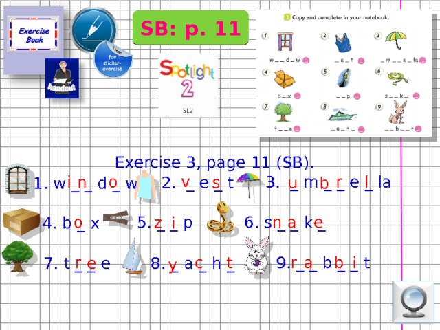 SB: p. 11 Exercise 3, page 11 (SB). v l r 3. _ m _ _ e _ la i o n s u 2. _ e _ t 1. w _ _ d _ w b Для работы у доски можно использовать напечатанные заготовки слов (см. раздел дополнения) или заранее написать на доске упражнение, а можно использовать интерактив e a 5. _ _ p o n z 6. s _ _ k _ 4. b _ x i i a t c r b r 9. _ _ b _ _ t e 7. t _ _ e 8. _ a _ h _ y  
