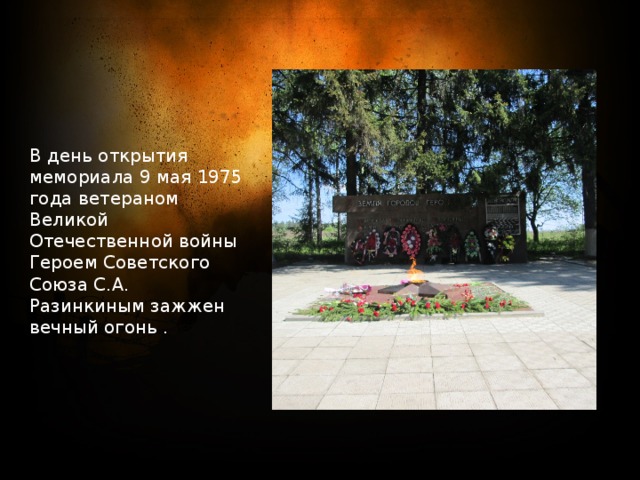 В день открытия мемориала 9 мая 1975 года ветераном Великой Отечественной войны Героем Советского Союза С.А. Разинкиным зажжен вечный огонь . 