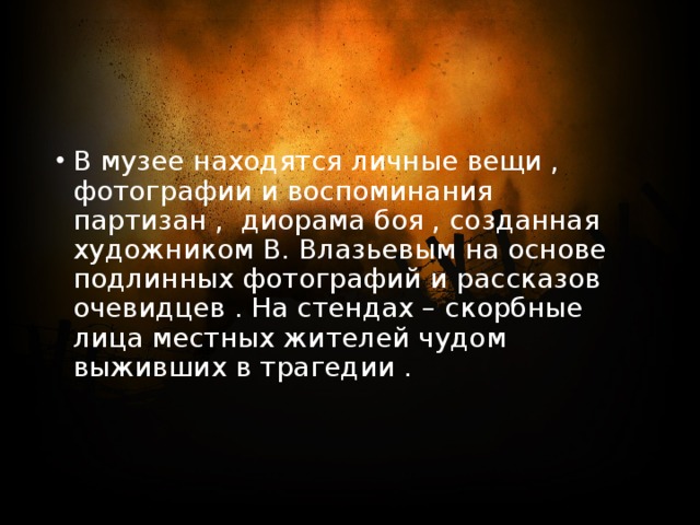 В музее находятся личные вещи , фотографии и воспоминания партизан , диорама боя , созданная художником В. Влазьевым на основе подлинных фотографий и рассказов очевидцев . На стендах – скорбные лица местных жителей чудом выживших в трагедии . 