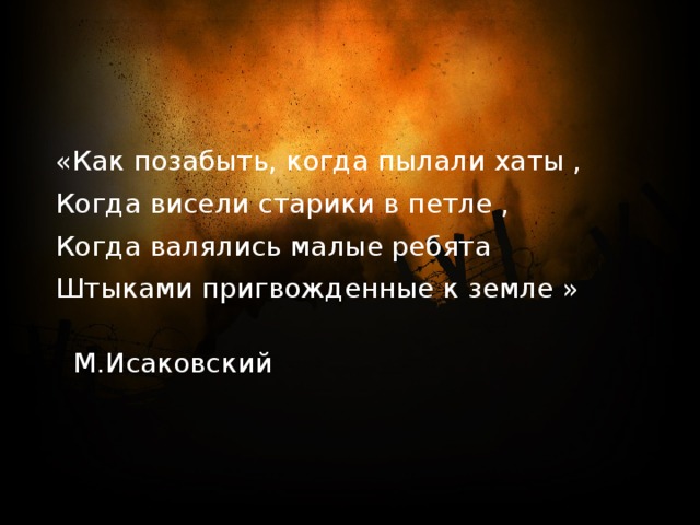 «Как позабыть, когда пылали хаты , Когда висели старики в петле , Когда валялись малые ребята Штыками пригвожденные к земле »  М.Исаковский 