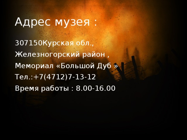 Адрес музея : 307150Курская обл., Железногорский район , Мемориал «Большой Дуб » Тел.:+7(4712)7-13-12 Время работы : 8.00-16.00 