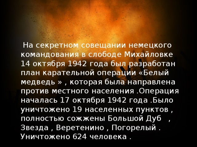  На секретном совещании немецкого командования в слободе Михайловке 14 октября 1942 года был разработан план карательной операции «Белый медведь » , которая была направлена против местного населения .Операция началась 17 октября 1942 года .Было уничтожено 19 населенных пунктов , полностью сожжены Большой Дуб , Звезда , Веретенино , Погорелый . Уничтожено 624 человека . 