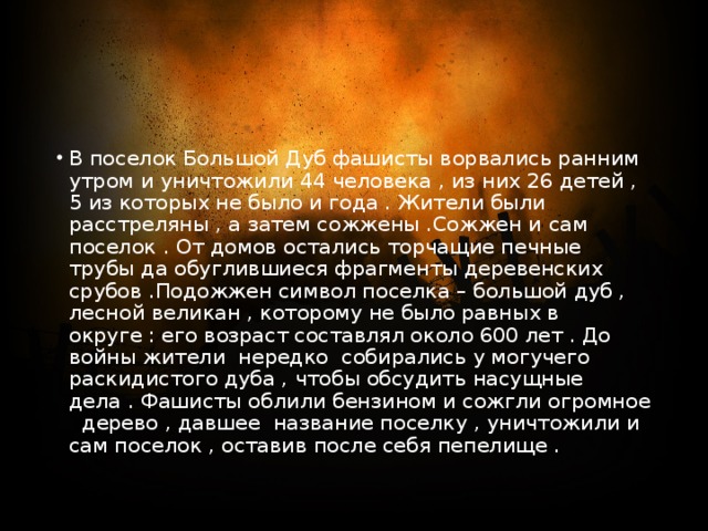 В поселок Большой Дуб фашисты ворвались ранним утром и уничтожили 44 человека , из них 26 детей , 5 из которых не было и года . Жители были расстреляны , а затем сожжены .Сожжен и сам поселок . От домов остались торчащие печные трубы да обуглившиеся фрагменты деревенских срубов .Подожжен символ поселка – большой дуб , лесной великан , которому не было равных в округе : его возраст составлял около 600 лет . До войны жители нередко собирались у могучего раскидистого дуба , чтобы обсудить насущные дела . Фашисты облили бензином и сожгли огромное дерево , давшее название поселку , уничтожили и сам поселок , оставив после себя пепелище . 