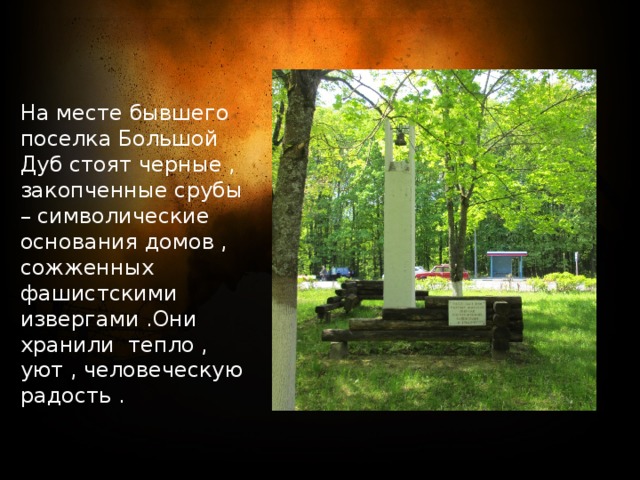 На месте бывшего поселка Большой Дуб стоят черные , закопченные срубы – символические основания домов , сожженных фашистскими извергами .Они хранили тепло , уют , человеческую радость . 