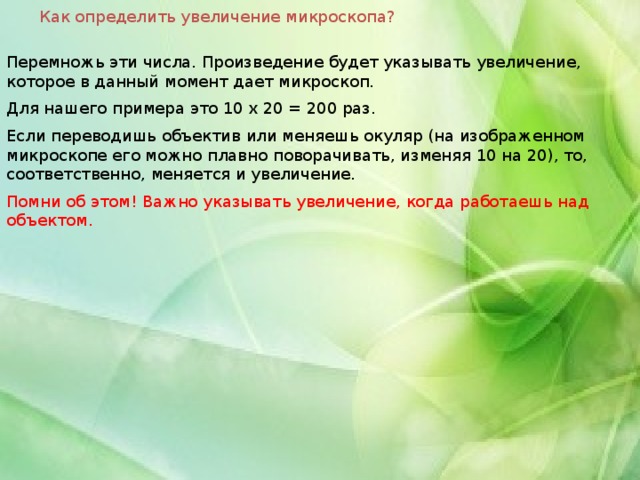 Как определить увеличение микроскопа? Перемножь эти числа. Произведение будет указывать увеличение, которое в данный момент дает микроскоп. Для нашего примера это 10 х 20 = 200 раз. Если переводишь объектив или меняешь окуляр (на изображенном микроскопе его можно плавно поворачивать, изменяя 10 на 20), то, соответственно, меняется и увеличение. Помни об этом! Важно указывать увеличение, когда работаешь над объектом. 