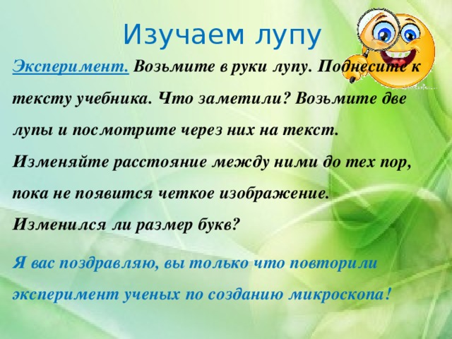 Изучаем лупу Эксперимент. Возьмите в руки лупу. Поднесите к тексту учебника. Что заметили? Возьмите две лупы и посмотрите через них на текст. Изменяйте расстояние между ними до тех пор, пока не появится четкое изображение. Изменился ли размер букв? Я вас поздравляю, вы только что повторили эксперимент ученых по созданию микроскопа! 