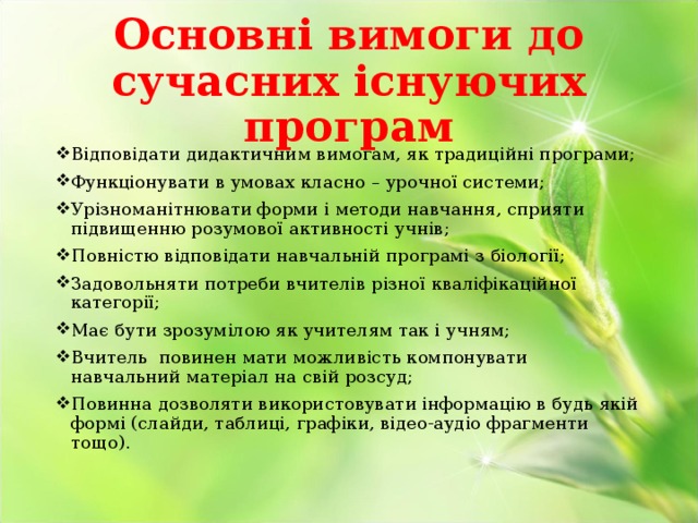 Основні вимоги до сучасних існуючих програм Відповідати дидактичним вимогам, як традиційні програми; Функціонувати в умовах класно – урочної системи; Урізноманітнювати форми і методи навчання, сприяти підвищенню розумової активності учнів; Повністю відповідати навчальній програмі з біології; Задовольняти потреби вчителів різної кваліфікаційної категорії; Має бути зрозумілою як учителям так і учням; Вчитель повинен мати можливість компонувати навчальний матеріал на свій розсуд; Повинна дозволяти використовувати інформацію в будь якій формі (слайди, таблиці, графіки, відео-аудіо фрагменти тощо). 