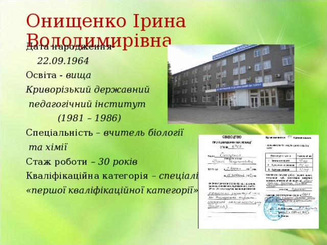 Онищенко Ірина Володимирівна Дата народження-  22.09.1964 Освіта - вища Криворізький державний  педагогічний інститут  (1981 – 1986) Спеціальність – вчитель біології  та хімії Стаж роботи – 30 років Кваліфікаційна категорія  – спеціаліст «першої кваліфікаційної категорії» 