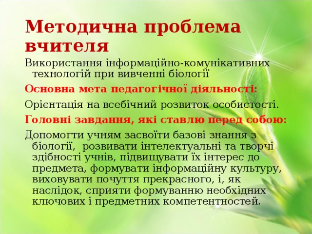 Методична проблема вчителя Використання інформаційно-комунікативних технологій при вивченні біології Основна мета педагогічної діяльності: Орієнтація на всебічний розвиток особистості. Головні завдання, які ставлю перед собою: Допомогти учням засвоїти базові знання з біології, розвивати інтелектуальні та творчі здібності учнів, підвищувати їх інтерес до предмета, формувати інформаційну культуру, виховувати почуття прекрасного, і, як наслідок, сприяти формуванню необхідних ключових і предметних компетентностей. 