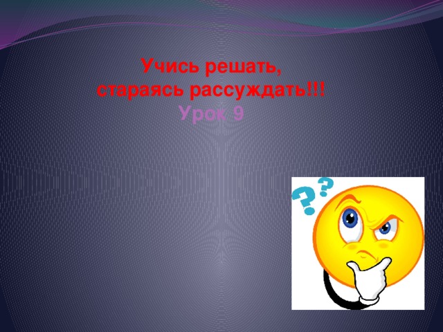 Учись решать,  стараясь рассуждать!!!  Урок 9   