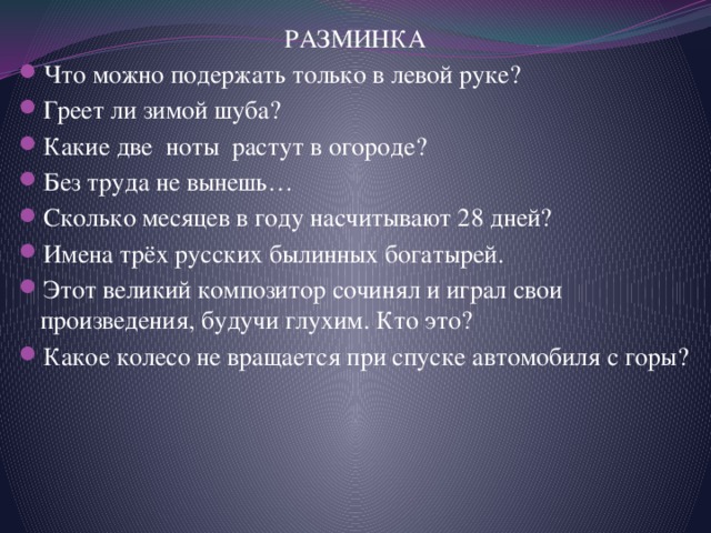 РАЗМИНКА Что можно подержать только в левой руке? Греет ли зимой шуба? Какие две ноты растут в огороде? Без труда не вынешь… Сколько месяцев в году насчитывают 28 дней? Имена трёх русских былинных богатырей. Этот великий композитор сочинял и играл свои произведения, будучи глухим. Кто это? Какое колесо не вращается при спуске автомобиля с горы? 