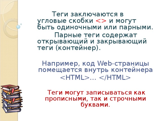  Теги заключаются в угловые скобки  и могут быть одиночными или парными.  Парные теги содержат открывающий и закрывающий теги (контейнер). Например, код Web -страницы помещается внутрь контейнера …   Теги могут записываться как прописными, так и строчными буквами. 