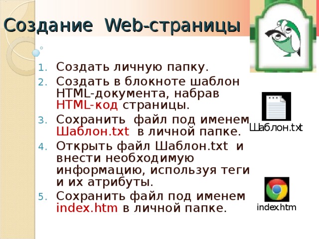 Создание Web- страницы Создать личную папку. Создать в блокноте шаблон HTML -документа, набрав HTML- код страницы. Сохранить файл под именем Шаблон .txt  в личной папке. Открыть файл Шаблон .txt и внести необходимую информацию, используя теги и их атрибуты. Сохранить файл под именем index.htm  в личной папке.  
