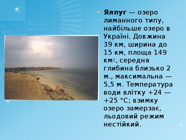 Ялпуг — озеро лиманного типу, найбільше озеро в Україні. Довжина 39 км, ширина до 15 км, площа 149 км 2 , середня глибина близько 2 м., максимальна — 5,5 м. Температура води влітку +24 — +25 °C; взимку озеро замерзає, льодовий режим нестійкий. 