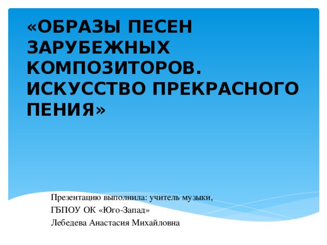 «ОБРАЗЫ ПЕСЕН ЗАРУБЕЖНЫХ КОМПОЗИТОРОВ. ИСКУССТВО ПРЕКРАСНОГО ПЕНИЯ» Презентацию выполнила: учитель музыки, ГБПОУ ОК «Юго-Запад» Лебедева Анастасия Михайловна 
