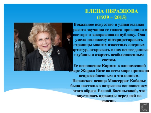 ЕЛЕНА ОБРАЗЦОВА  (1939 – 2015) Вокальное искусство и удивительная красота звучания ее голоса приводили в восторг и завораживали публику. Она умела по-новому интерпретировать страницы многих известных оперных партитур, открывать в них неизведанные глубины и озарять необыкновенным светом.  Ее исполнение Кармен в одноименной опере Жоржа Бизе во всем мире признано непревзойденным и эталонным. Испанская певица Монсеррат Кабалье была настолько потрясена воплощением этого образа Еленой Васильевной, что опустилась однажды перед ней на колени. 