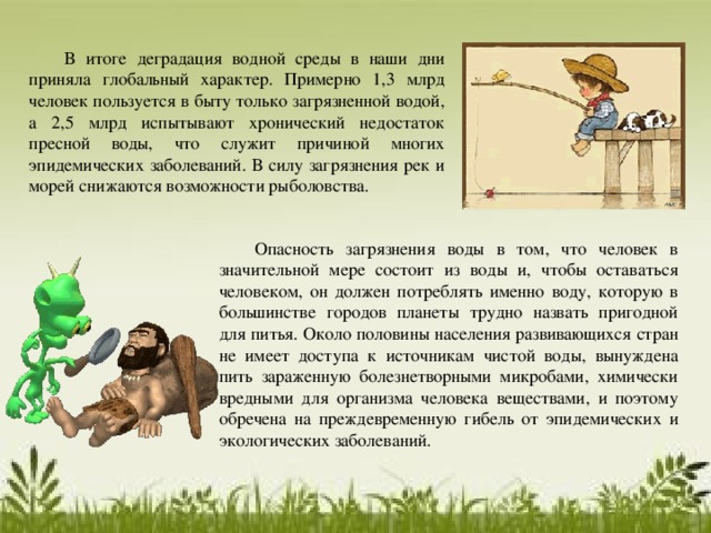  В итоге деградация водной среды в наши дни приняла глобальный характер. Примерно 1,3 млрд человек пользуется в быту только загрязненной водой, а 2,5 млрд испытывают хронический недостаток пресной воды, что служит причиной многих эпидемических заболеваний. В силу загрязнения рек и морей снижаются возможности рыболовства.  Опасность загрязнения воды в том, что человек в значительной мере состоит из воды и, чтобы оставаться человеком, он должен потреблять именно воду, которую в большинстве городов планеты трудно назвать пригодной для питья. Около половины населения развивающихся стран не имеет доступа к источникам чистой воды, вынуждена пить зараженную болезнетворными микробами, химически вредными для организма человека веществами, и поэтому обречена на преждевременную гибель от эпидемических и экологических заболеваний. 