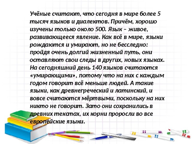 Учёные считают, что сегодня в мире более 5 тысяч языков и диалектов. Причём, хорошо изучены только около 500. Язык – живое, развивающееся явление. Как всё в мире, языки рождаются и умирают, но не бесследно: пройдя очень долгий жизненный путь, они оставляют свои следы в других, новых языках. На сегодняшний день 140 языков считаются «умирающими», потому что на них с каждым годом говорит всё меньше людей. А такие языки, как древнегреческий и латинский, и вовсе считаются мёртвыми, поскольку на них никто не говорит. Зато они сохранились в древних текстах, их корни проросли во все европейские языки. 