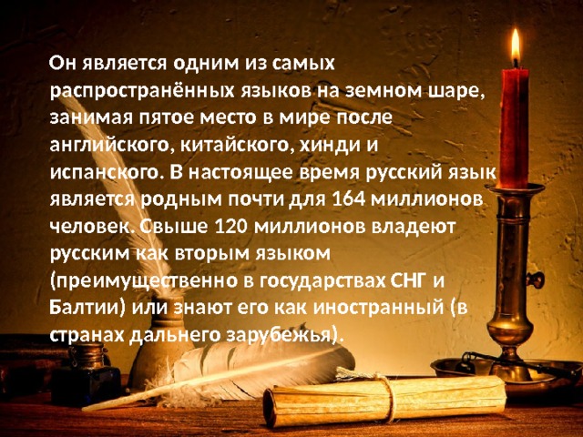 Он является одним из самых распространённых языков на земном шаре, занимая пятое место в мире после английского, китайского, хинди и испанского. В настоящее время русский язык является родным почти для 164 миллионов человек. Свыше 120 миллионов владеют русским как вторым языком (преимущественно в государствах СНГ и Балтии) или знают его как иностранный (в странах дальнего зарубежья). 