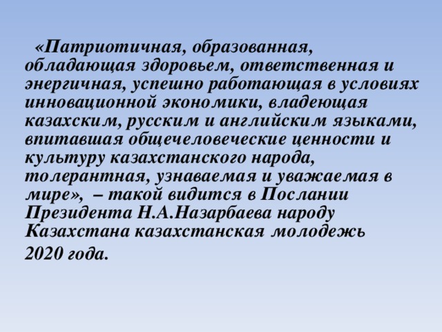    «Патриотичная, образованная, обладающая здоровьем, ответственная и энергичная, успешно работающая в условиях инновационной экономики, владеющая казахским, русским и английским языками, впитавшая общечеловеческие ценности и культуру казахстанского народа, толерантная, узнаваемая и уважаемая в мире», – такой видится в Послании Президента Н.А.Назарбаева народу Казахстана казахстанская молодежь 2020 года.  
