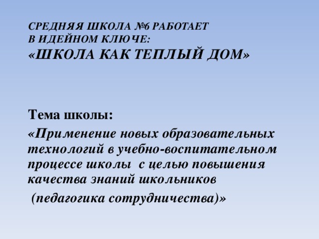 СРЕДНЯЯ ШКОЛА №6 РАБОТАЕТ  В ИДЕЙНОМ КЛЮЧЕ:  «ШКОЛА КАК ТЕПЛЫЙ ДОМ»    Тема школы: «Применение новых образовательных технологий в учебно-воспитательном процессе школы с целью повышения качества знаний школьников  (педагогика сотрудничества)»  