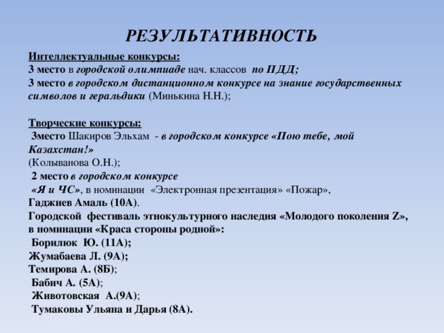 РЕЗУЛЬТАТИВНОСТЬ Интеллектуальные конкурсы: 3 место в городской олимпиаде нач. классов по ПДД;  3 место  в городском дистанционном конкурсе на знание государственных символов и геральдики (Минькина Н.Н.); Творческие конкурсы:   3место Шакиров Эльхам - в городском конкурсе «Пою тебе, мой Казахстан!»  (Колыванова О.Н.);   2 место  в городском конкурсе  «Я и ЧС» , в номинации «Электронная презентация» «Пожар», Гаджиев Амаль (10А) . Городской фестиваль этнокультурного наследия «Молодого поколения Z», в номинации «Краса стороны родной»:   Борилюк Ю. (11А); Жумабаева Л. (9А);  Темирова А. (8Б) ;  Бабич А. (5А) ;  Животовская А.(9А) ;  Тумаковы Ульяна и Дарья (8А).    