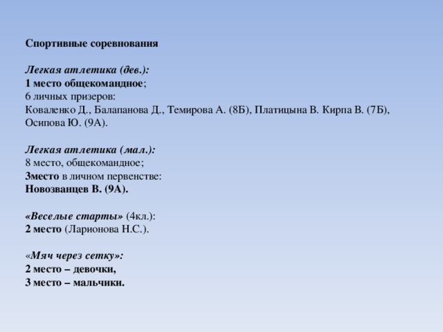 Спортивные соревнования Легкая атлетика (дев.): 1 место общекомандное ; 6 личных призеров: Коваленко Д., Балапанова Д., Темирова А. (8Б), Платицына В. Кирпа В. (7Б), Осипова Ю. (9А). Легкая атлетика (мал.): 8 место, общекомандное; 3место в личном первенстве: Новозванцев В. (9А).  «Веселые старты» (4кл.): 2 место (Ларионова Н.С.).   « Мяч через сетку»: 2 место – девочки, 3 место – мальчики. 