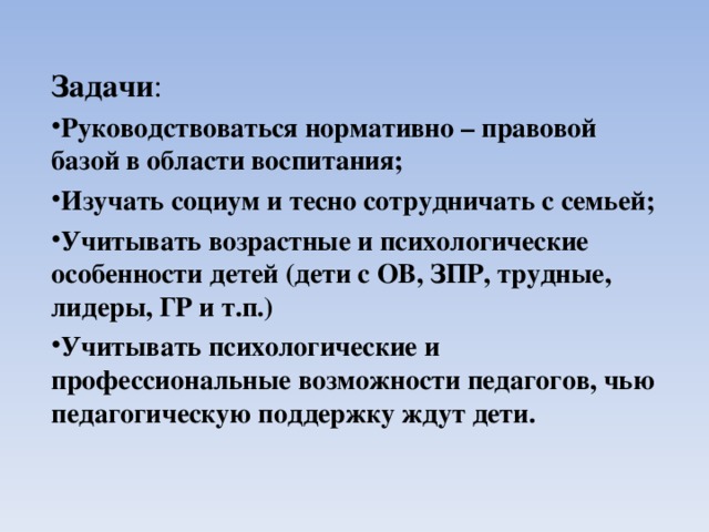    Задачи : Руководствоваться нормативно – правовой базой в области воспитания; Изучать социум и тесно сотрудничать с семьей; Учитывать возрастные и психологические особенности детей (дети с ОВ, ЗПР, трудные, лидеры, ГР и т.п.) Учитывать психологические и профессиональные возможности педагогов, чью педагогическую поддержку ждут дети.  