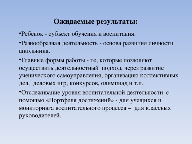  Ожидаемые результаты:   Ребенок - субъект обучения и воспитания. Разнообразная деятельность - основа развития личности школьника. Главные формы работы - те, которые позволяют осуществить деятельностный подход, через развитие ученического самоуправления, организацию коллективных дел, деловых игр, конкурсов, олимпиад и т.п. Отслеживание уровня воспитательной деятельности с помощью «Портфеля достижений» - для учащихся и мониторинга воспитательного процесса – для классных руководителей. Ребенок - субъект обучения и воспитания. Разнообразная деятельность - основа развития личности школьника. Главные формы работы - те, которые позволяют осуществить деятельностный подход, через развитие ученического самоуправления, организацию коллективных дел, деловых игр, конкурсов, олимпиад и т.п. Отслеживание уровня воспитательной деятельности с помощью «Портфеля достижений» - для учащихся и мониторинга воспитательного процесса – для классных руководителей. 