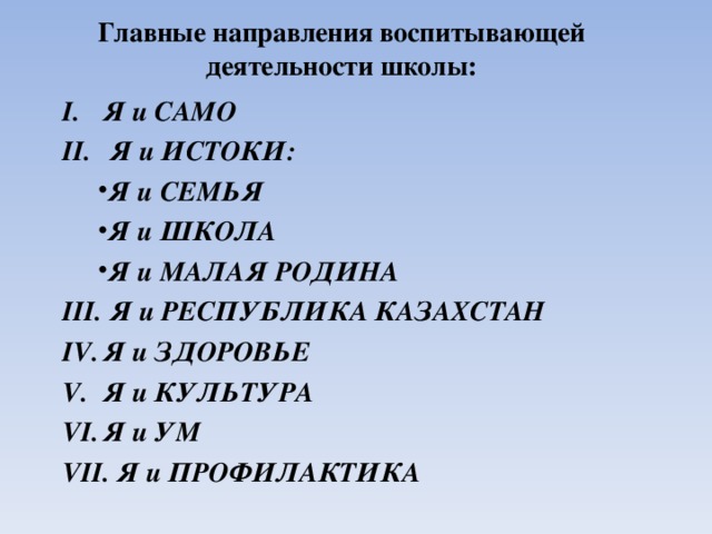Главные направления воспитывающей деятельности школы:   Я и САМО   Я и ИСТОКИ: Я и СЕМЬЯ Я и ШКОЛА Я и МАЛАЯ РОДИНА Я и СЕМЬЯ Я и ШКОЛА Я и МАЛАЯ РОДИНА   Я и РЕСПУБЛИКА КАЗАХСТАН Я и ЗДОРОВЬЕ Я и КУЛЬТУРА Я и УМ   Я и ПРОФИЛАКТИКА  
