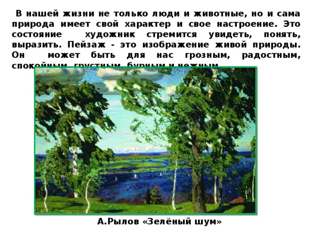  В нашей жизни не только люди и животные, но и сама природа имеет свой характер и свое настроение. Это состояние художник стремится увидеть, понять, выразить. Пейзаж - это изображение живой природы. Он может быть для нас грозным, радостным, спокойным, грустным, бурным и нежным. А.Рылов «Зелёный шум» 